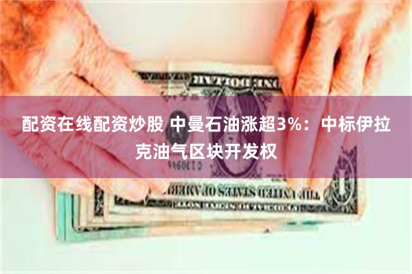 配资在线配资炒股 中曼石油涨超3%：中标伊拉克油气区块开发权