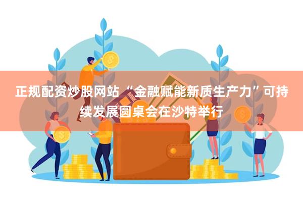 正规配资炒股网站 “金融赋能新质生产力”可持续发展圆桌会在沙特举行