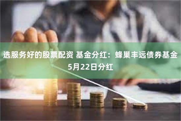 选服务好的股票配资 基金分红：蜂巢丰远债券基金5月22日分红