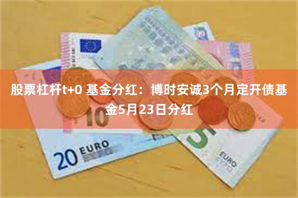 股票杠杆t+0 基金分红：博时安诚3个月定开债基金5月23日分红