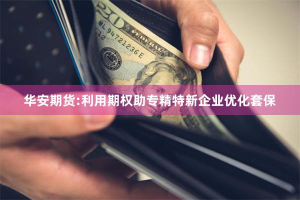 华安期货:利用期权助专精特新企业优化套保