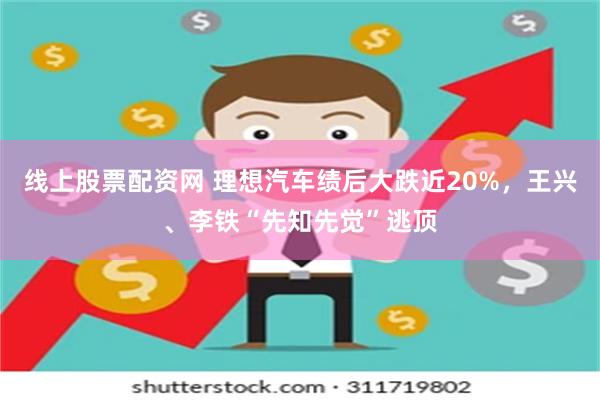 线上股票配资网 理想汽车绩后大跌近20%，王兴、李铁“先知先觉”逃顶