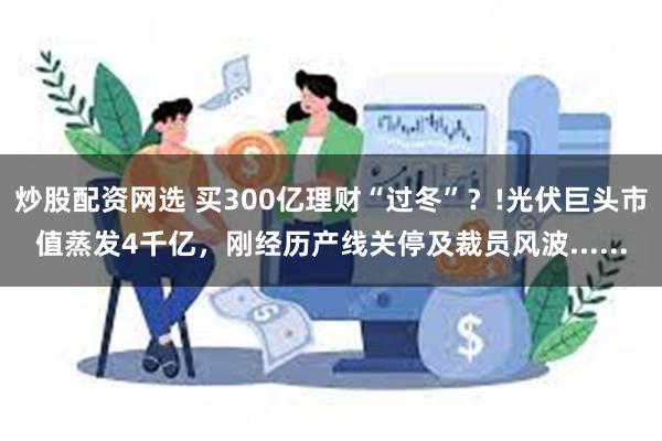 炒股配资网选 买300亿理财“过冬”？!光伏巨头市值蒸发4千亿，刚经历产线关停及裁员风波......