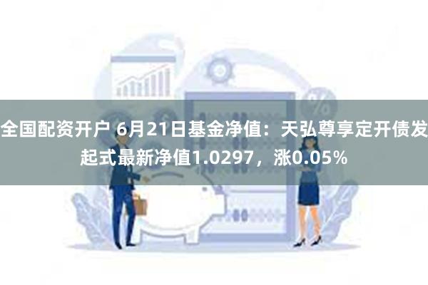 全国配资开户 6月21日基金净值：天弘尊享定开债发起式最新净值1.0297，涨0.05%