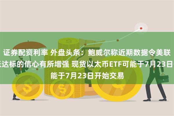 证券配资利率 外盘头条：鲍威尔称近期数据令美联储对通胀达标的信心有所增强 现货以太币ETF可能于7月23日开始交易