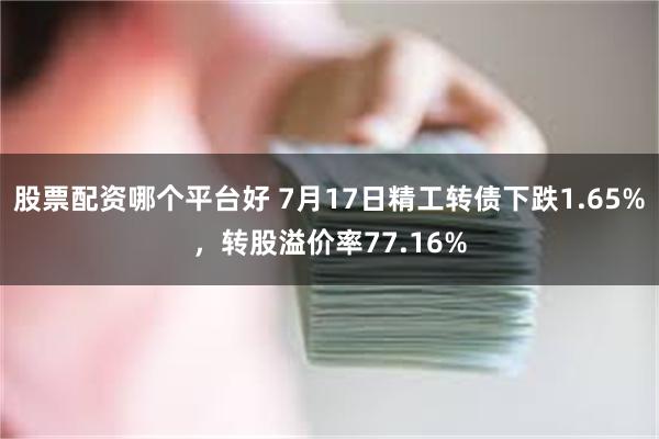 股票配资哪个平台好 7月17日精工转债下跌1.65%，转股溢价率77.16%