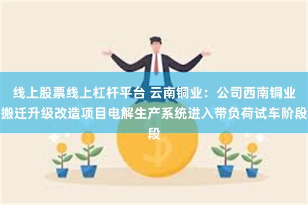 线上股票线上杠杆平台 云南铜业：公司西南铜业搬迁升级改造项目电解生产系统进入带负荷试车阶段