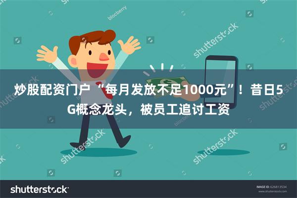 炒股配资门户 “每月发放不足1000元”！昔日5G概念龙头，被员工追讨工资