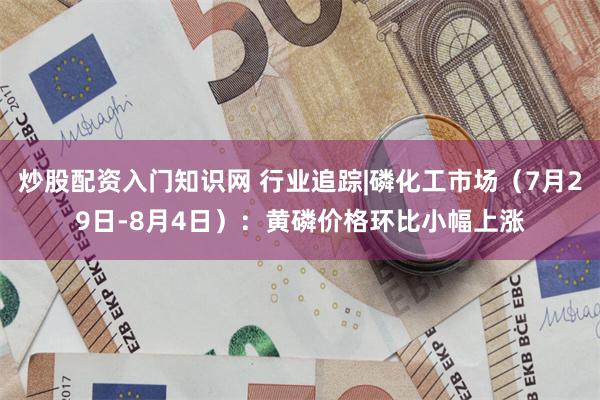 炒股配资入门知识网 行业追踪|磷化工市场（7月29日-8月4日）：黄磷价格环比小幅上涨