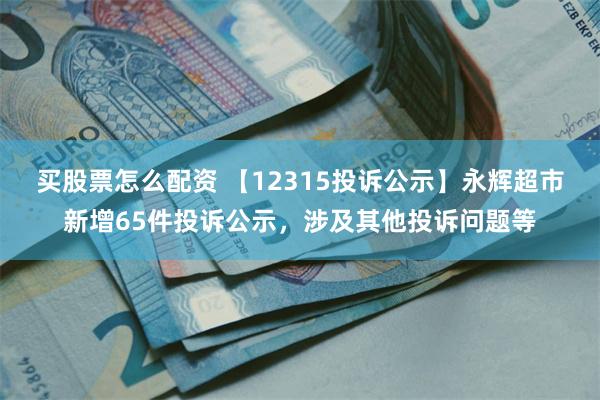 买股票怎么配资 【12315投诉公示】永辉超市新增65件投诉公示，涉及其他投诉问题等