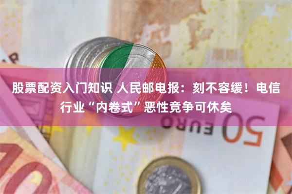 股票配资入门知识 人民邮电报：刻不容缓！电信行业“内卷式”恶性竞争可休矣