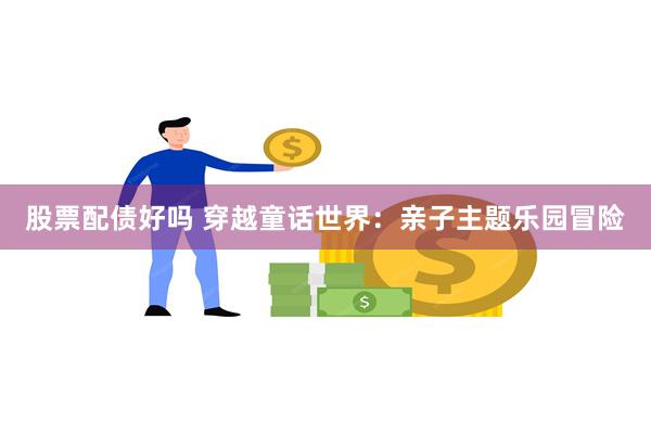 股票配债好吗 穿越童话世界：亲子主题乐园冒险