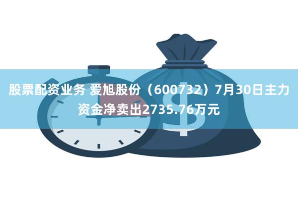 股票配资业务 爱旭股份（600732）7月30日主力资金净卖出2735.76万元