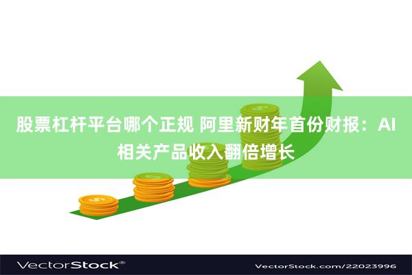 股票杠杆平台哪个正规 阿里新财年首份财报：AI相关产品收入翻倍增长