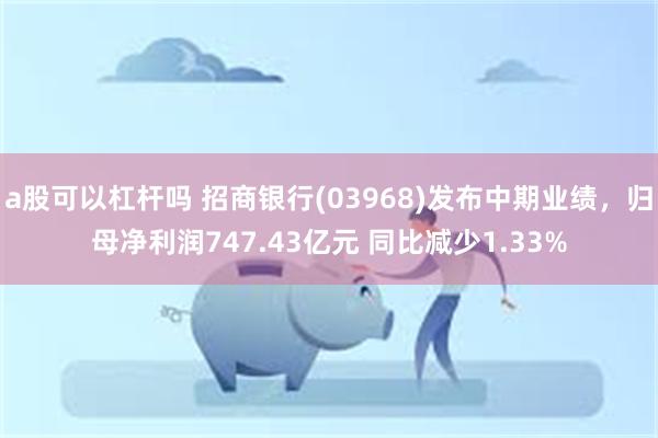 a股可以杠杆吗 招商银行(03968)发布中期业绩，归母净利润747.43亿元 同比减少1.33%