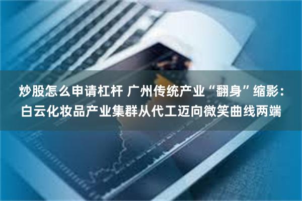 炒股怎么申请杠杆 广州传统产业“翻身”缩影：白云化妆品产业集群从代工迈向微笑曲线两端