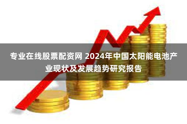 专业在线股票配资网 2024年中国太阳能电池产业现状及发展趋势研究报告