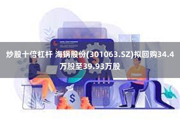 炒股十倍杠杆 海锅股份(301063.SZ)拟回购34.4万股至39.93万股