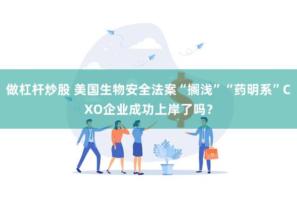 做杠杆炒股 美国生物安全法案“搁浅”“药明系”CXO企业成功上岸了吗？