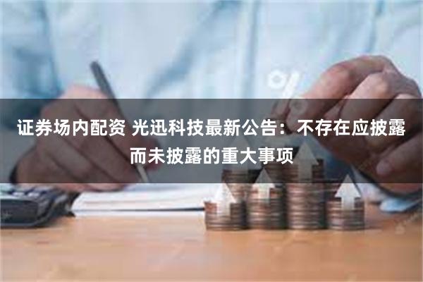 证券场内配资 光迅科技最新公告：不存在应披露而未披露的重大事项