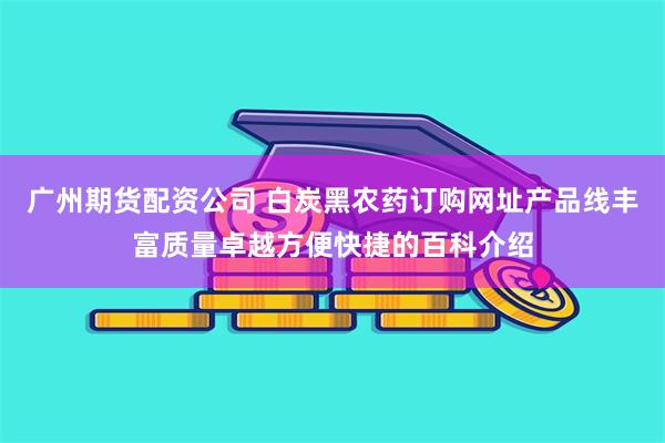 广州期货配资公司 白炭黑农药订购网址产品线丰富质量卓越方便快捷的百科介绍