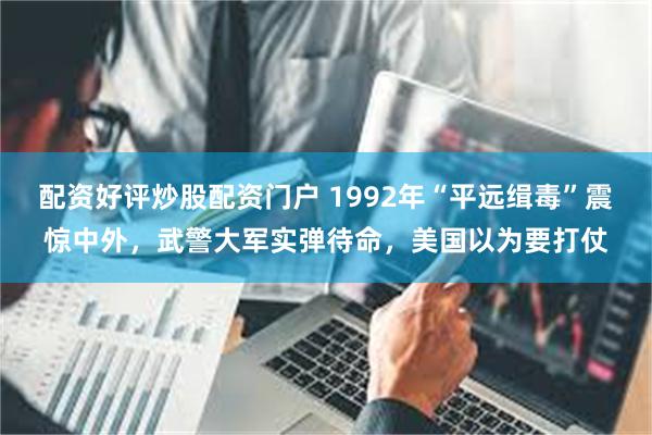 配资好评炒股配资门户 1992年“平远缉毒”震惊中外，武警大军实弹待命，美国以为要打仗