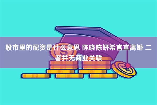 股市里的配资是什么意思 陈晓陈妍希官宣离婚 二者并无商业关联