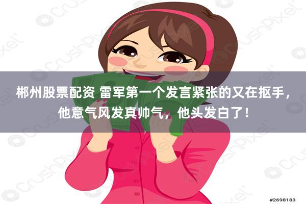 郴州股票配资 雷军第一个发言紧张的又在抠手，他意气风发真帅气，他头发白了！