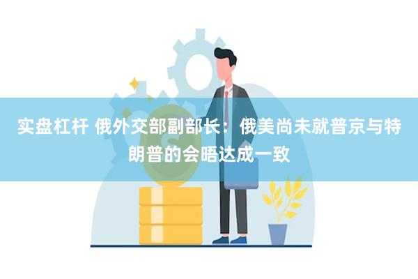 实盘杠杆 俄外交部副部长：俄美尚未就普京与特朗普的会晤达成一致