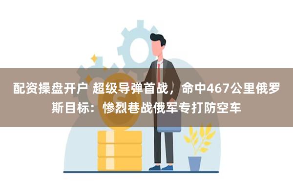 配资操盘开户 超级导弹首战，命中467公里俄罗斯目标：惨烈巷战俄军专打防空车