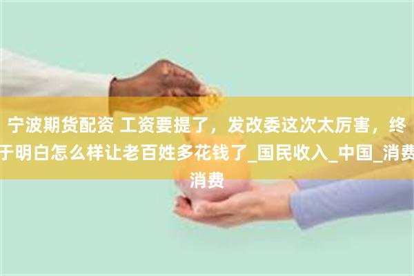 宁波期货配资 工资要提了,发改委这次太厉害,终于明白怎么样让老百姓多花钱了_国民收入_中国_消费