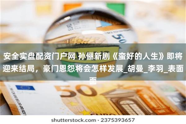 安全实盘配资门户网 孙俪新剧《蛮好的人生》即将迎来结局,豪门恩怨将会怎样发展_胡曼_李羽_表面