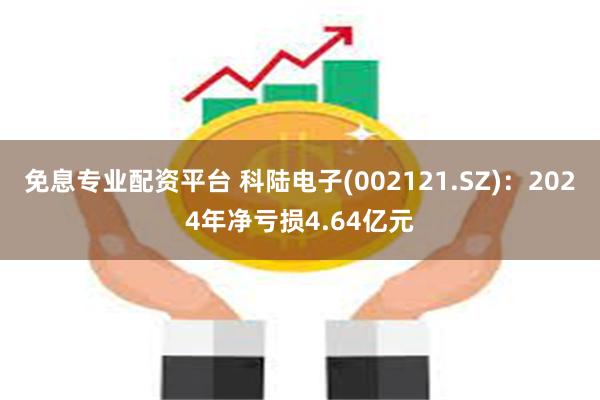 免息专业配资平台 科陆电子(002121.SZ):2024年净亏损4.64亿元
