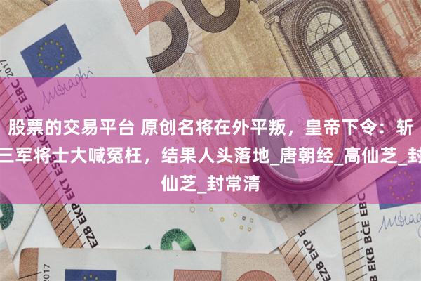股票的交易平台 原创名将在外平叛,皇帝下令:斩了!三军将士大喊冤枉,结果人头落地_唐朝经_高仙芝_封常清