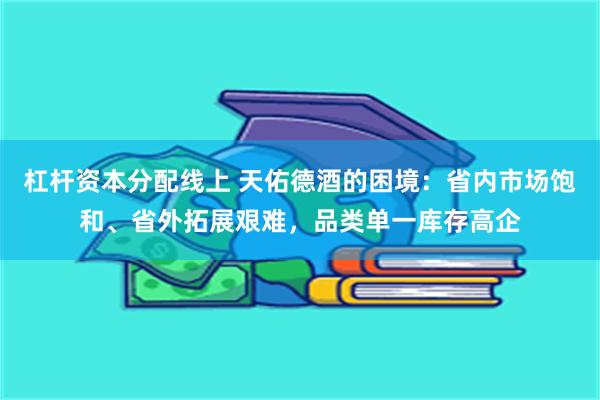杠杆资本分配线上 天佑德酒的困境:省内市场饱和、省外拓展艰难,品类单一库存高企