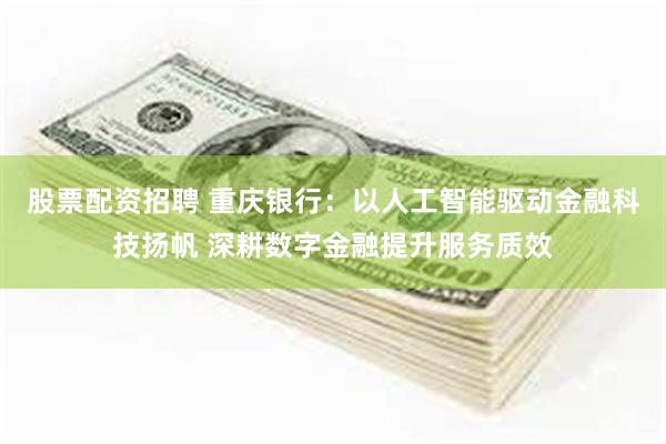 股票配资招聘 重庆银行:以人工智能驱动金融科技扬帆 深耕数字金融提升服务质效