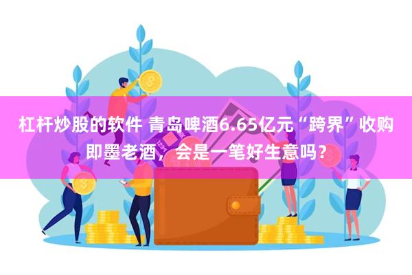 杠杆炒股的软件 青岛啤酒6.65亿元“跨界”收购即墨老酒,会是一笔好生意吗?