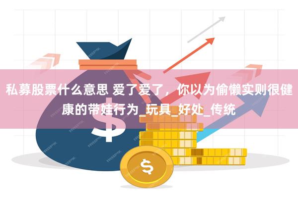 私募股票什么意思 爱了爱了,你以为偷懒实则很健康的带娃行为_玩具_好处_传统