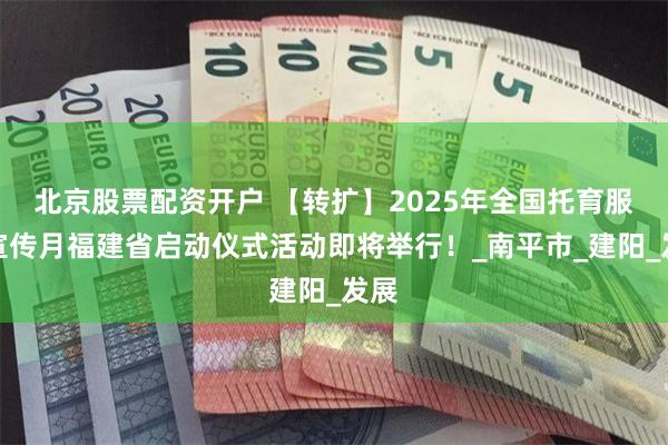 北京股票配资开户 【转扩】2025年全国托育服务宣传月福建省启动仪式活动即将举行！_南平市_建阳_发展