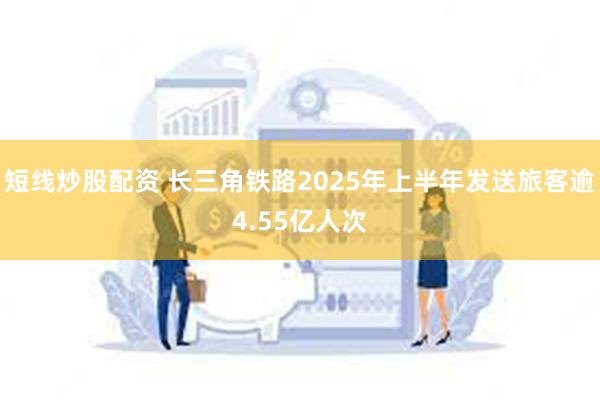 短线炒股配资 长三角铁路2025年上半年发送旅客逾4.55亿人次