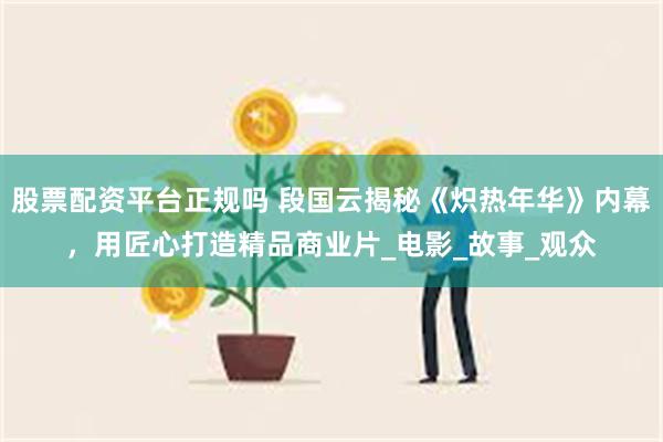 股票配资平台正规吗 段国云揭秘《炽热年华》内幕，用匠心打造精品商业片_电影_故事_观众