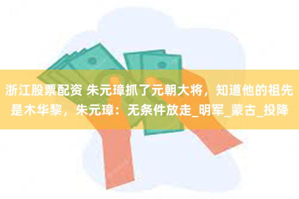 浙江股票配资 朱元璋抓了元朝大将，知道他的祖先是木华黎，朱元璋：无条件放走_明军_蒙古_投降