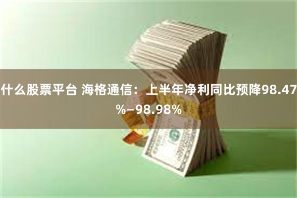 什么股票平台 海格通信:上半年净利同比预降98.47%—98.98%