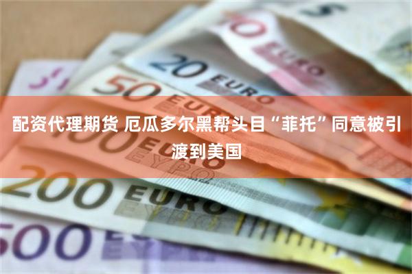 配资代理期货 厄瓜多尔黑帮头目“菲托”同意被引渡到美国