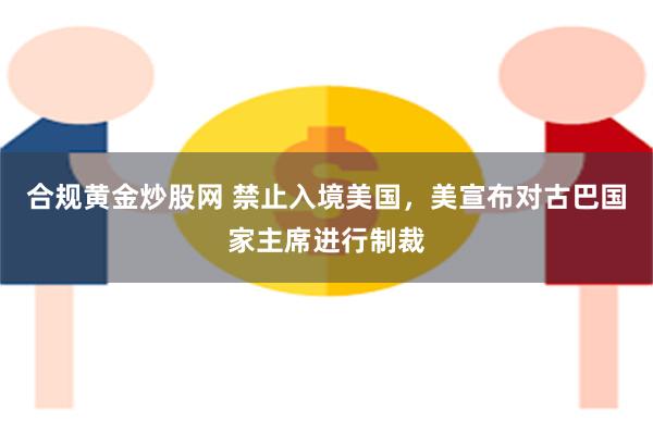 合规黄金炒股网 禁止入境美国,美宣布对古巴国家主席进行制裁