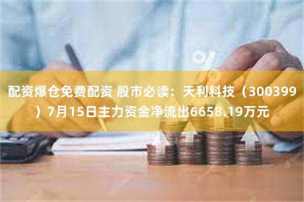 配资爆仓免费配资 股市必读:天利科技(300399)7月15日主力资金净流出6658.19万元
