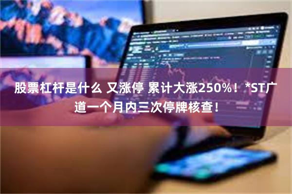 股票杠杆是什么 又涨停 累计大涨250%!*ST广道一个月内三次停牌核查!
