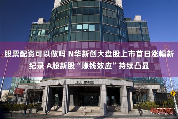 股票配资可以做吗 N华新创大盘股上市首日涨幅新纪录 A股新股“赚钱效应”持续凸显