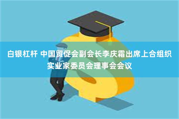 白银杠杆 中国贸促会副会长李庆霜出席上合组织实业家委员会理事会会议