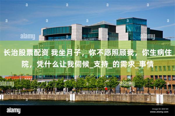 长治股票配资 我坐月子，你不愿照顾我，你生病住院，凭什么让我伺候_支持_的需求_事情